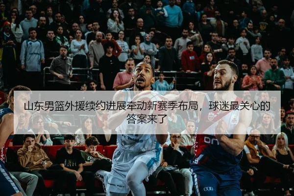 山东男篮外援续约进展牵动新赛季布局，球迷最关心的答案来了